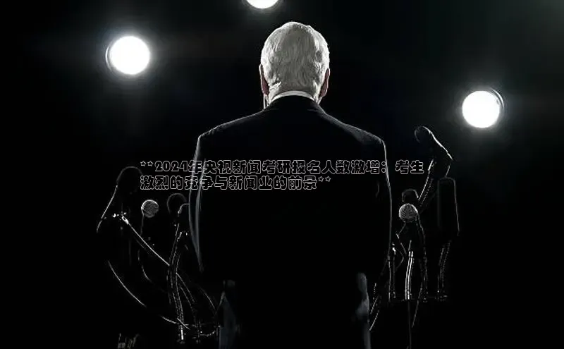 意昂体育4招商华扬联众**2024年央视新闻考研报名人数激增：考生
激烈的竞争与新闻业的前景**