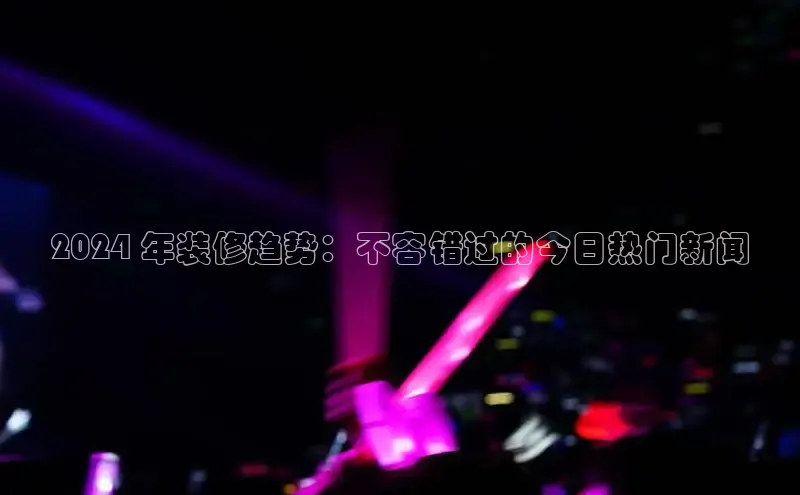 意昂4登录小度商城2024 年装修趋势：不容错过的今日热门新闻