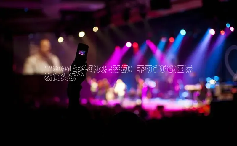 EON4招商诸葛科技**2024 年全球风云变幻：不可错过的国际
新闻头条**