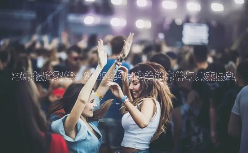 军事报道聚焦：2025年4月的关键事件与未来展望